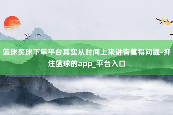 篮球买球下单平台其实从时间上来讲皆莫得问题-押注篮球的app_平台入口