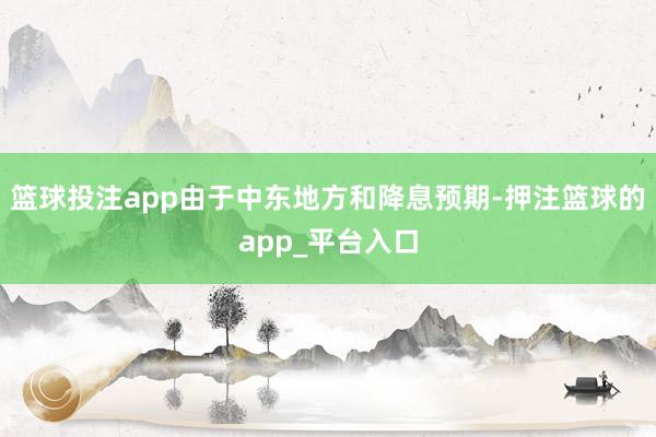 篮球投注app由于中东地方和降息预期-押注篮球的app_平台