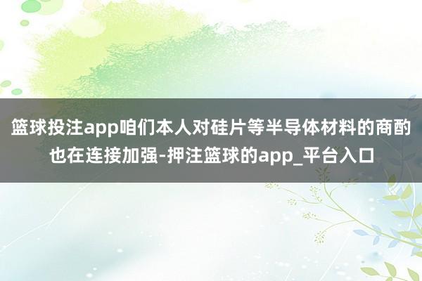 篮球投注app咱们本人对硅片等半导体材料的商酌也在连接加强-