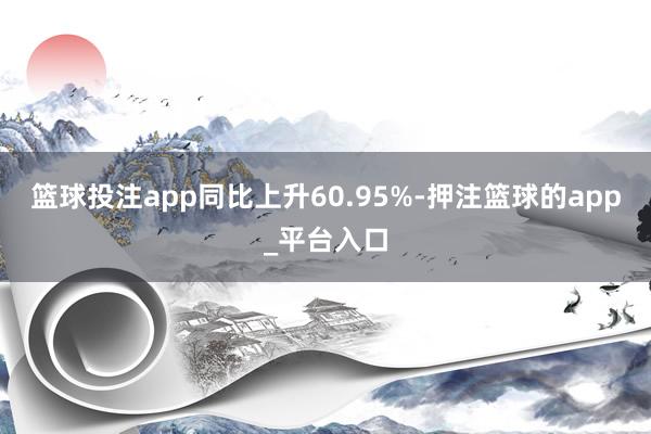 篮球投注app同比上升60.95%-押注篮球的app_平台入口