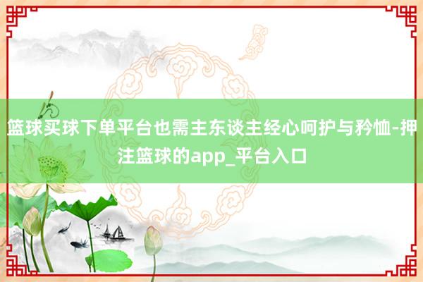 篮球买球下单平台也需主东谈主经心呵护与矜恤-押注篮球的app_平台入口