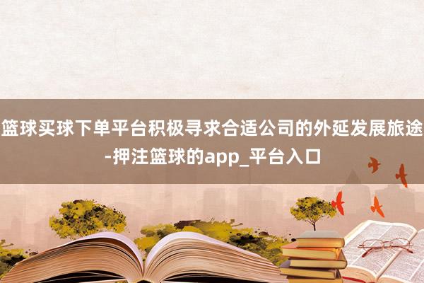 篮球买球下单平台积极寻求合适公司的外延发展旅途-押注篮球的a